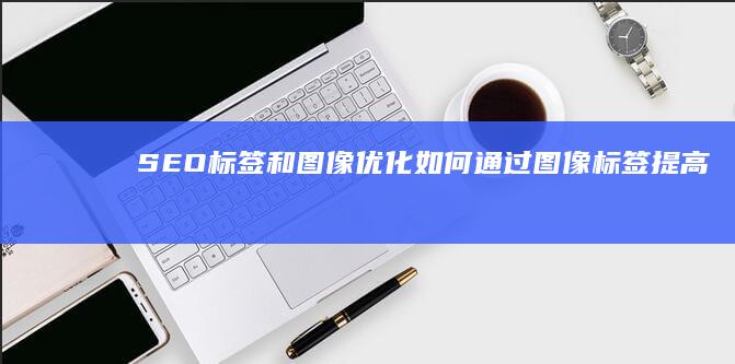 SEO标签和图像优化：如何通过图像标签提高搜索引擎排名 (seo标签有用吗)